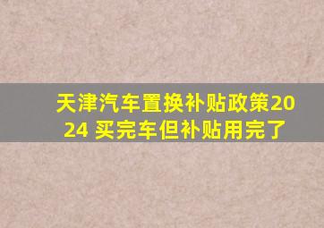 天津汽车置换补贴政策2024 买完车但补贴用完了